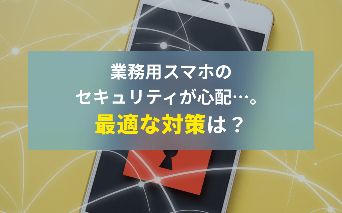 業務用スマホのセキュリティが心配…。最適な対策は？