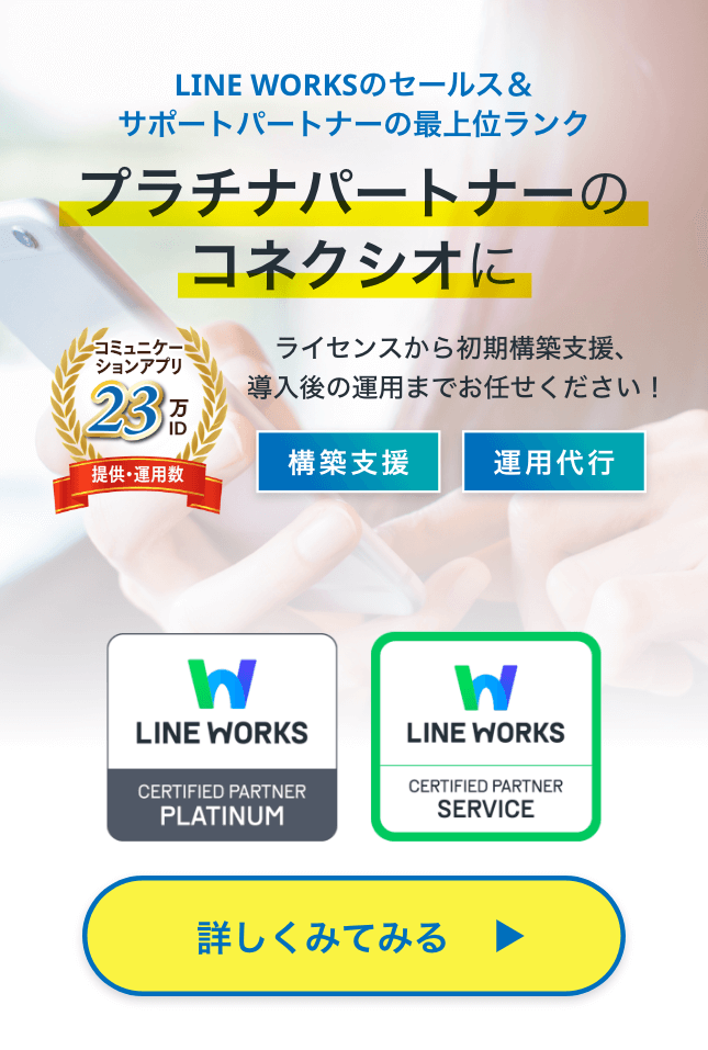 LINE WORKSのセールス＆サポートパートナーの最上位ランク、プラチナパートナーのコネクシオに  ライセンスから初期構築支援、導入後の運用までお任せください！